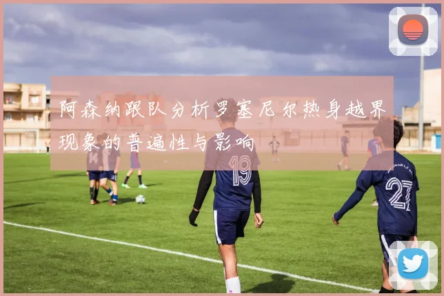 阿森纳跟队分析罗塞尼尔热身越界现象的普遍性与影响