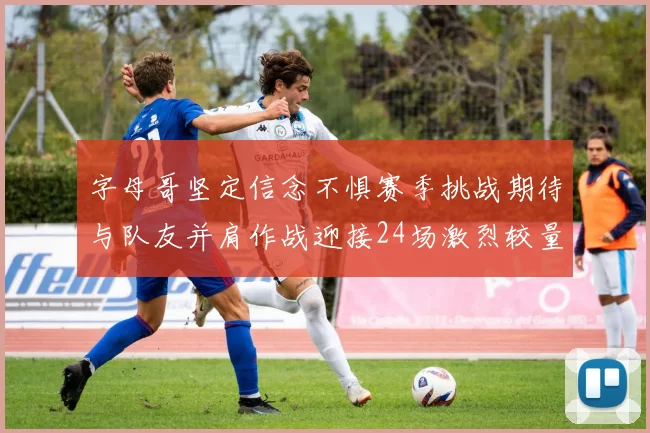 字母哥坚定信念不惧赛季挑战期待与队友并肩作战迎接24场激烈较量