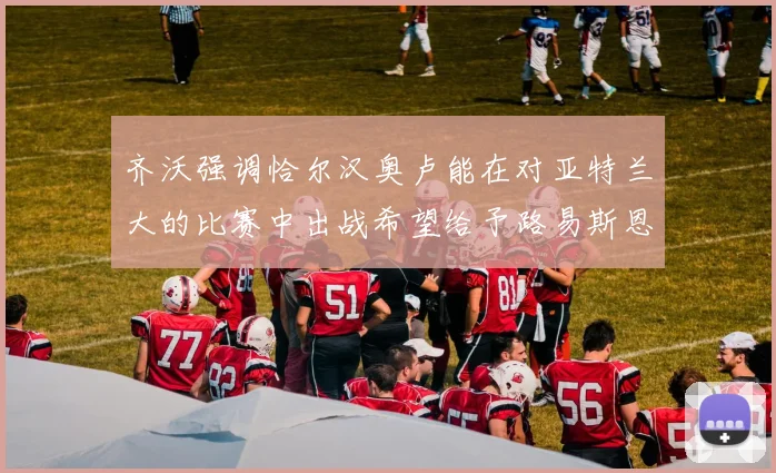 齐沃强调恰尔汉奥卢能在对亚特兰大的比赛中出战希望给予路易斯恩里克更多时间和信任