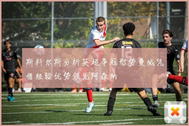 斯科尔斯分析英超争冠形势曼城凭借经验优势领先阿森纳