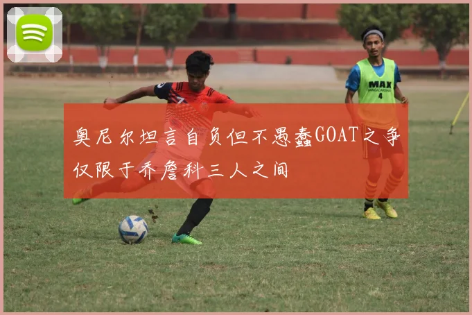 奥尼尔坦言自负但不愚蠢GOAT之争仅限于乔詹科三人之间