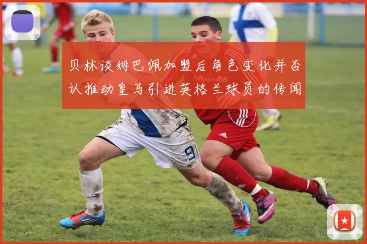 贝林谈姆巴佩加盟后角色变化并否认推动皇马引进英格兰球员的传闻