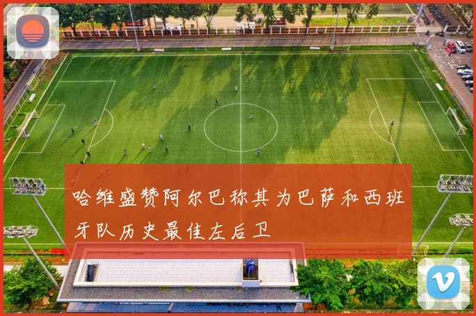 哈维盛赞阿尔巴称其为巴萨和西班牙队历史最佳左后卫