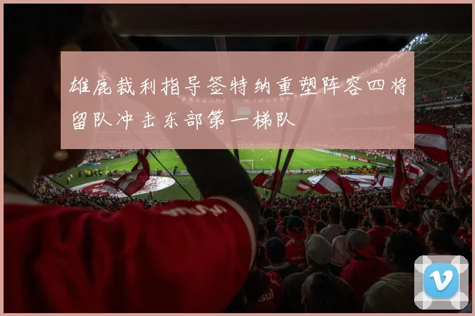 雄鹿裁利指导签特纳重塑阵容四将留队冲击东部第一梯队