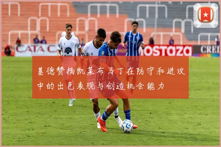 基德赞扬凯莱布马丁在防守和进攻中的出色表现与创造机会能力