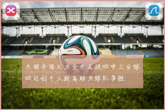 杰明半场火力全开五投四中三分球四记创个人新高助力球队争胜
