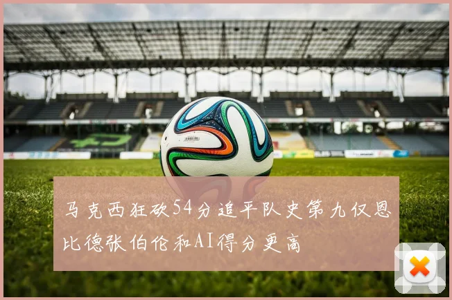 马克西狂砍54分追平队史第九仅恩比德张伯伦和AI得分更高