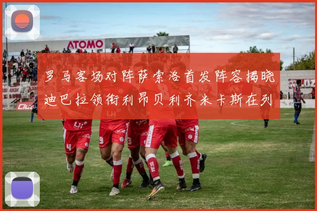 罗马客场对阵萨索洛首发阵容揭晓迪巴拉领衔利昂贝利齐米卡斯在列